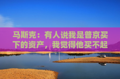 马斯克：有人说我是普京买下的资产，我觉得他买不起我