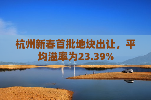杭州新春首批地块出让，平均溢率为23.39%