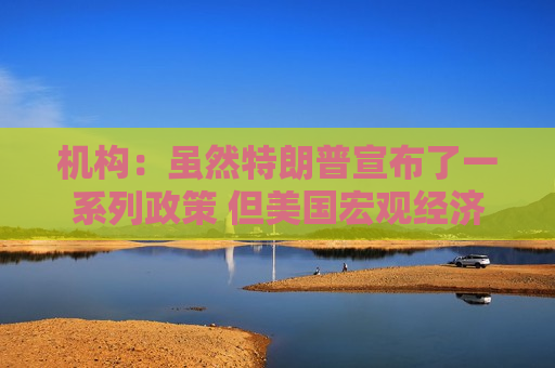 机构：虽然特朗普宣布了一系列政策 但美国宏观经济前景稳固