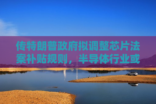 传特朗普 *** 拟调整芯片法案补贴规则，半导体行业或迎新变数