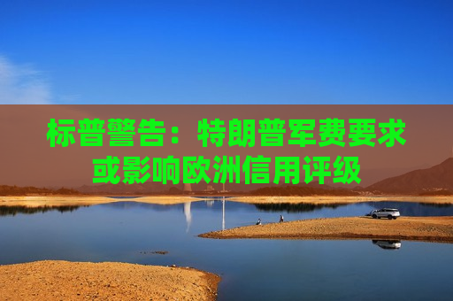 标普警告：特朗普军费要求或影响欧洲信用评级