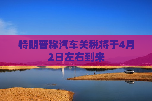 特朗普称汽车关税将于4月2日左右到来
