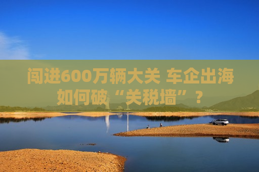 闯进600万辆大关 车企出海如何破“关税墙”？