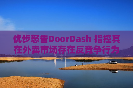 优步怒告DoorDash 指控其在外卖市场存在反竞争行为