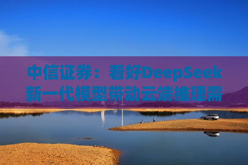 中信证券：看好DeepSeek新一代模型带动云端推理需求爆发，加速AI应用端侧落地