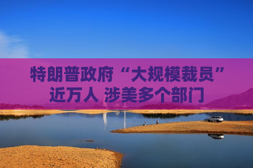 特朗普 *** “大规模裁员”近万人 涉美多个部门  第1张