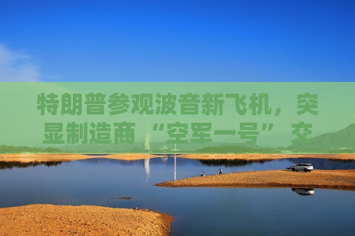 特朗普参观波音新飞机，突显制造商 “空军一号” 交付延迟问题