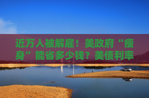 近万人被解雇！美 *** “瘦身”能省多少钱？美债利率高企或成掣肘