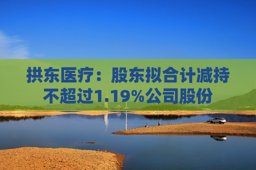 拱东医疗：股东拟合计减持不超过1.19%公司股份