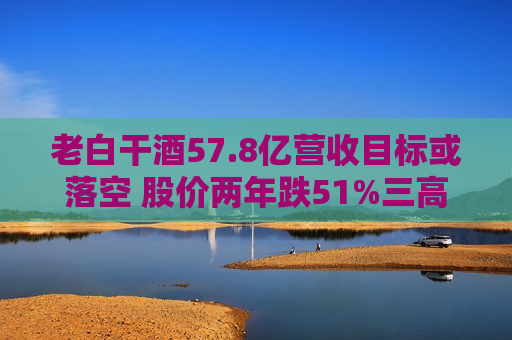 老白干酒57.8亿营收目标或落空 股价两年跌51%三高管减持可套现380万