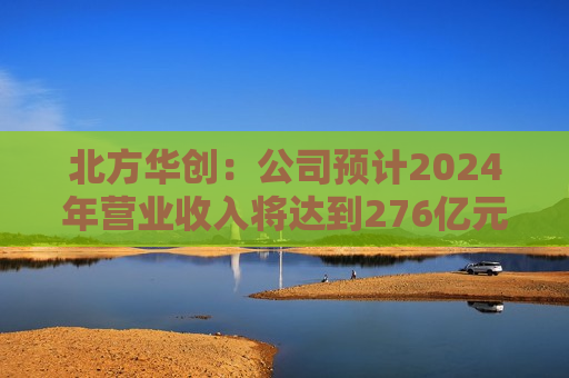 北方华创：公司预计2024年营业收入将达到276亿元至318亿元 同比增长25.00%至43.93%