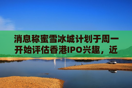 消息称蜜雪冰城计划于周一开始评估香港IPO兴趣，近日已通过港交所聆讯