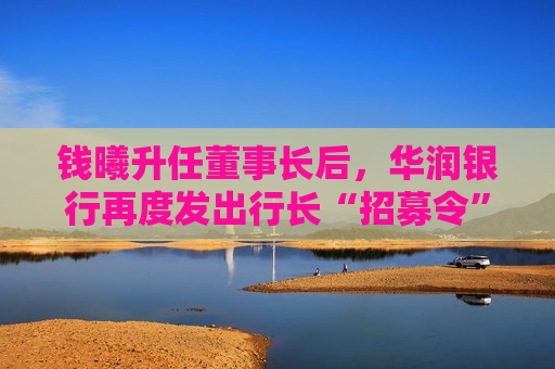 钱曦升任董事长后，华润银行再度发出行长“招募令”