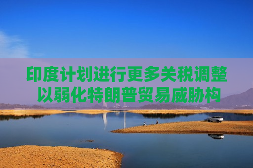 印度计划进行更多关税调整 以弱化特朗普贸易威胁构成的风险