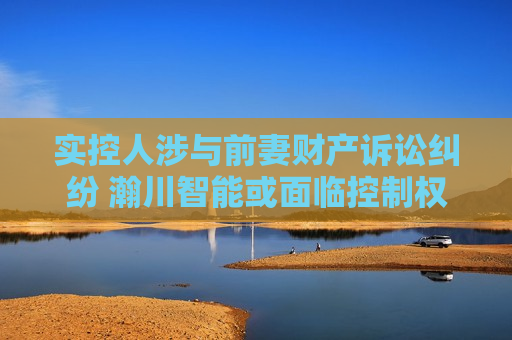 实控人涉与前妻财产诉讼纠纷 瀚川智能或面临控制权不稳定风险