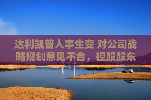 达利凯普人事生变 对公司战略规划意见不合，控股股东欲罢免董事长