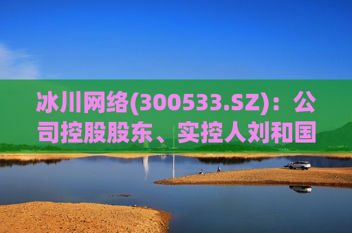 冰川 *** (300533.SZ)：公司控股股东、实控人刘和国计划减持468.6万股