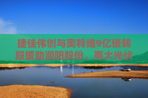 捷佳伟创与奥特维9亿债转股援助润阳股份，两大光伏设备龙头的逆周期豪赌