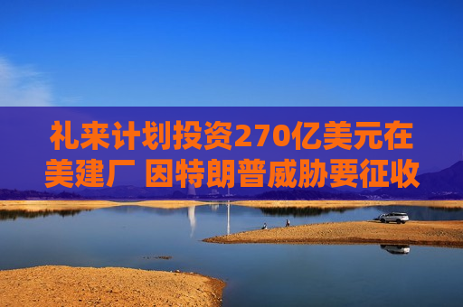 礼来计划投资270亿美元在美建厂 因特朗普威胁要征收药品关税