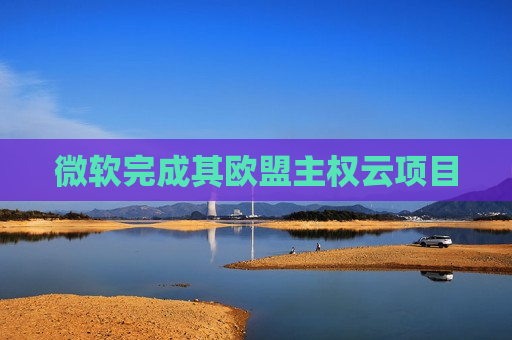 微软完成其欧盟 *** 云项目