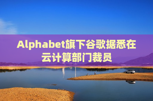 Alphabet旗下谷歌据悉在云计算部门裁员