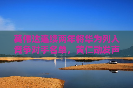 英伟达连续两年将华为列入竞争对手名单，黄仁勋发声
