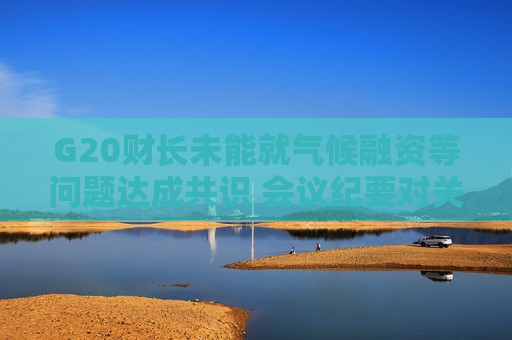 G20财长未能就气候融资等问题达成共识 会议纪要对关税避而不谈