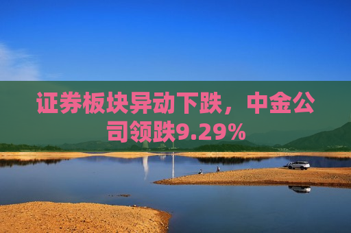 证券板块异动下跌，中金公司领跌9.29%
