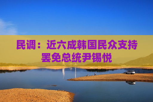 民调：近六成韩国民众支持罢免总统尹锡悦