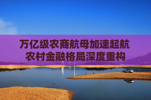 万亿级农商航母加速起航 农村金融格局深度重构