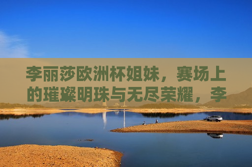 李丽莎欧洲杯姐妹，赛场上的璀璨明珠与无尽荣耀，李丽莎闪耀欧洲杯赛场，璀璨明珠与荣耀之旅，李丽莎闪耀欧洲杯赛场，璀璨明珠与荣耀之旅