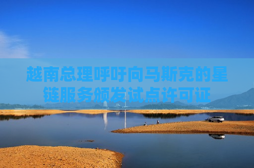 越南总理呼吁向马斯克的星链服务颁发试点许可证