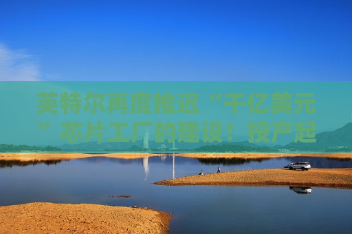 英特尔再度推迟“千亿美元”芯片工厂的建设！投产起码再等5年