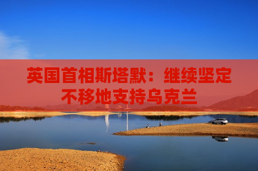 英国首相斯塔默：继续坚定不移地支持乌克兰
