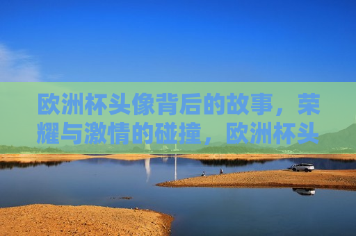欧洲杯头像背后的故事，荣耀与 *** 的碰撞，欧洲杯头像背后的荣耀与 *** ，欧洲杯头像背后的荣耀与 *** ，荣耀与 *** 的碰撞  第1张