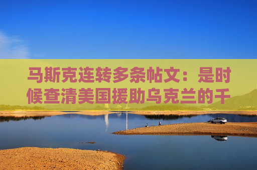 马斯克连转多条帖文：是时候查清美国援助乌克兰的千亿美元去哪了