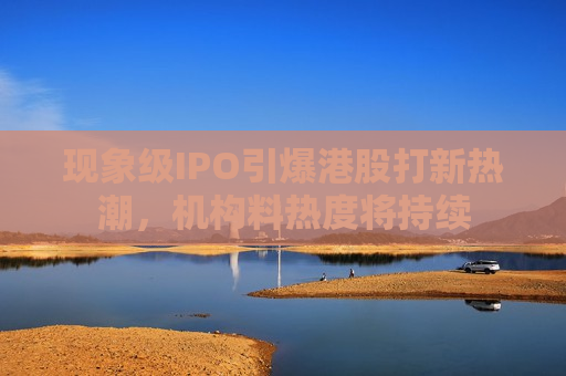 现象级IPO引爆港股打新热潮，机构料热度将持续