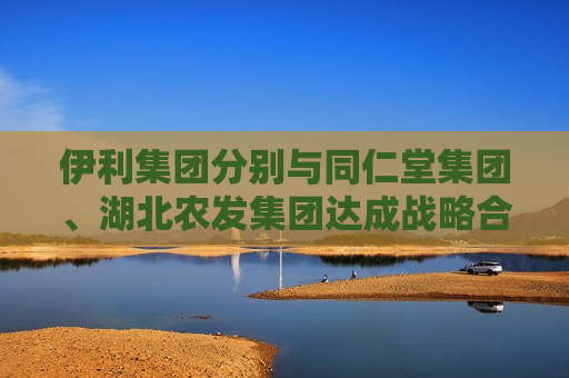 伊利集团分别与同仁堂集团、湖北农发集团达成战略合作