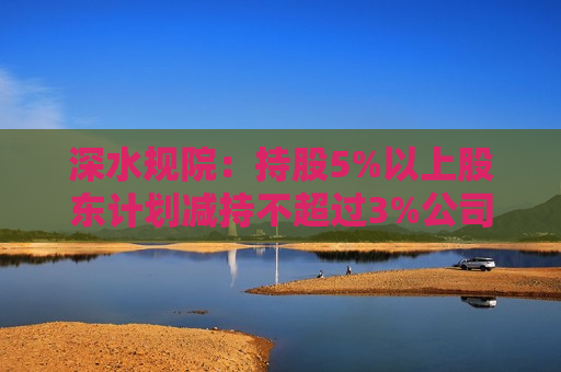 深水规院：持股5%以上股东计划减持不超过3%公司股份