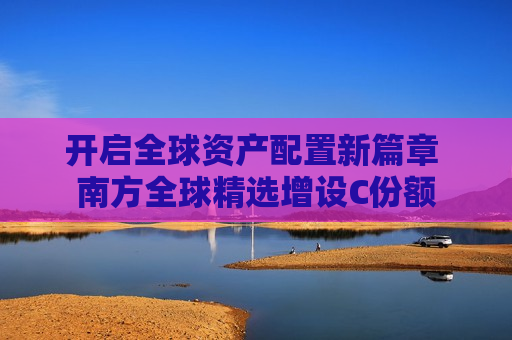 开启全球资产配置新篇章 南方全球精选增设C份额