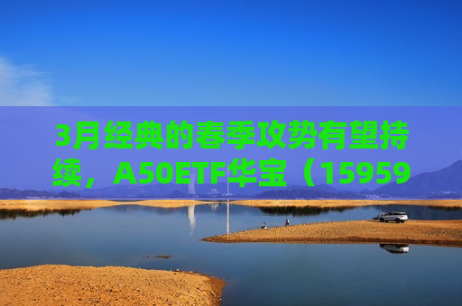 3月经典的春季攻势有望持续，A50ETF华宝（159596）类核心资产持续获益