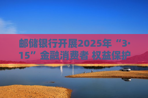 邮储银行开展2025年“3·15”金融消费者 权益保护教育宣传活动  第1张