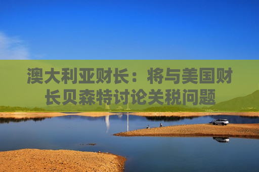 澳大利亚财长：将与美国财长贝森特讨论关税问题