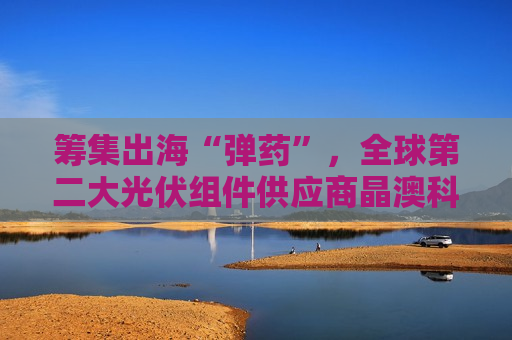筹集出海“弹药”，全球第二大光伏组件供应商晶澳科技拟赴港上市