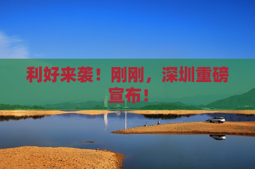 利好来袭！刚刚，深圳重磅宣布！
