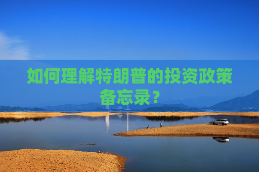如何理解特朗普的投资政策备忘录？