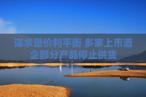 谋求量价利平衡 多家上市酒企部分产品停止供货