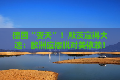 德国“变天”！默茨赢得大选：欧洲应摆脱对美依赖！特朗普：这是德国伟大的一天