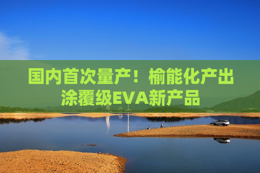 国内首次量产！榆能化产出涂覆级EVA新产品