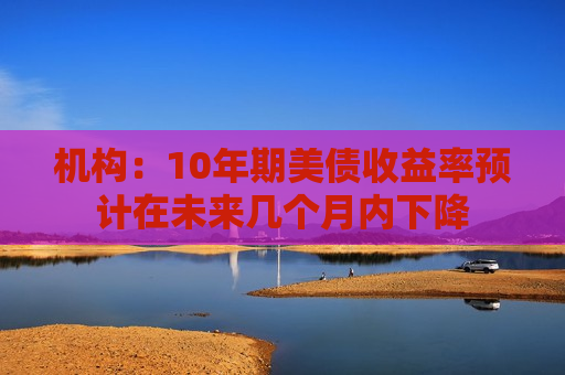 机构：10年期美债收益率预计在未来几个月内下降